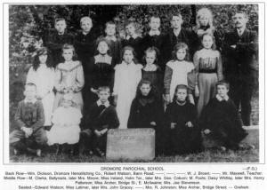 DROMORE PAROCHIAL SCHOOL -(F.G.) Back Row-Wm. Dickson, Dromore Hemstitching Co.; Robert Watson, Bann Road; ; W. J. Brown; , Mr. Maxwell, Teacher. Middle Row-M. Clarke, Ballynaris, later Mrs. Moore; Miss Ireland, Holm Ter., later Mrs. Geo. Coburn; M. Poots; Daisy Whitley, later Mrs. Henry Patterson; Miss Archer, Bridge St.; E. Mcllwaine; Mrs. Joe Stevenson. Seated-Edward Watson; Miss Latimer, later Mrs. John Gracey; ; Mrs. R. Johnston; Miss Archer, Bridge Street; - Graham.
